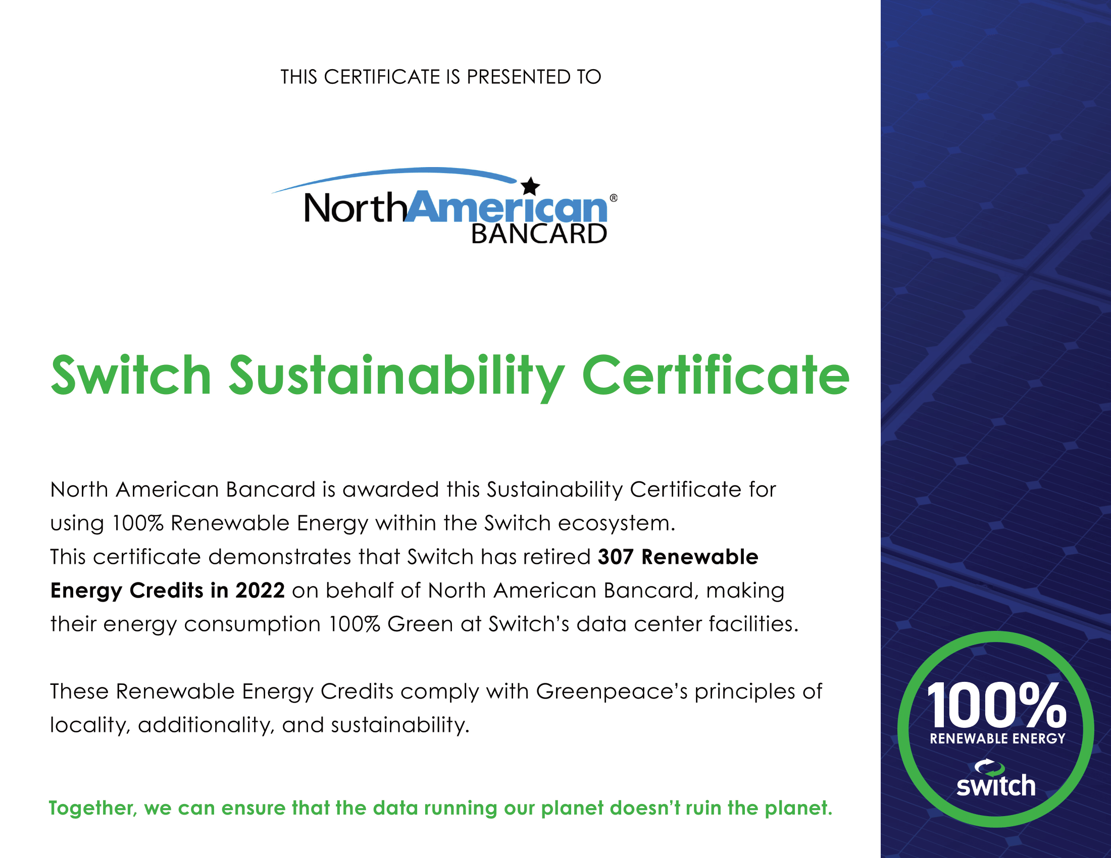 North American Bancard Switch Sustainability Certificate. North American Bancard is awarded this Sustainability Certificate for using 100% Renewable Energy within the Switch ecosystem. This certificate demonstrates that Switch has retired 307 Renewable Energy Credits in 2022 on behalf of North American Bancard, making their energy consumption 100% Green at Switch's data center facilities. These Renewable Energy Credits comply with Greenpeace's principles of locally, additionality, and sustainability.